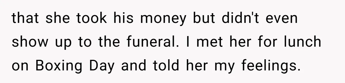 Sister Skips Dad's Funeral But Cashes Inheritance Check While Grieving Sibling Handles Everything Alone that she took his money but didn't even show up to the funeral. I met her for lunch on Boxing Day and told her my feelings.
