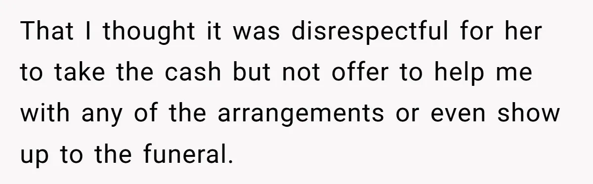 Sister Skips Dad's Funeral But Cashes Inheritance Check While Grieving Sibling Handles Everything Alone That I thought it was disrespectful for her to take the cash but not offer to help me with any of the arrangements or even show up to the funeral.