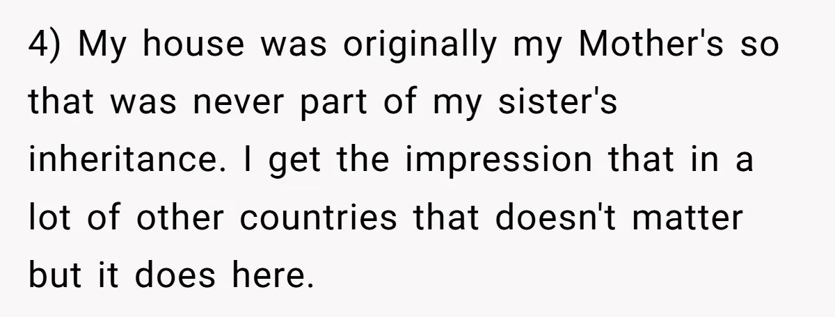 Sister Skips Dad's Funeral But Cashes Inheritance Check While Grieving Sibling Handles Everything Alone 4) My house was originally my Mother's so that was never part of my sister's inheritance. I get the impression that in a lot of other countries that doesn't matter...