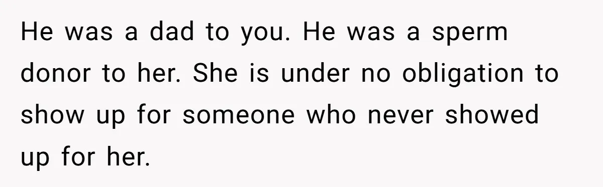 Sister Skips Dad's Funeral But Cashes Inheritance Check While Grieving Sibling Handles Everything Alone He was a dad to you. He was a sperm donor to her. She is under no obligation to show up for someone who never showed up for her.