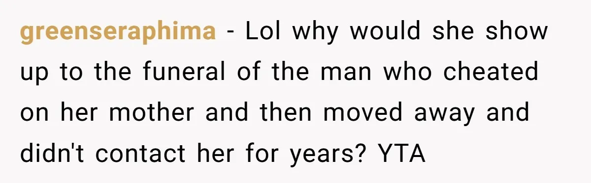Sister Skips Dad's Funeral But Cashes Inheritance Check While Grieving Sibling Handles Everything Alone greenseraphima − Lol why would she show up to the funeral of the man who cheated on her mother and then moved away and didn't contact her for years? YTA