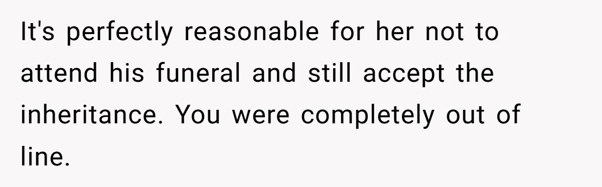 Sister Skips Dad's Funeral But Cashes Inheritance Check While Grieving Sibling Handles Everything Alone It's perfectly reasonable for her not to attend his funeral and still accept the inheritance. You were completely out of line.