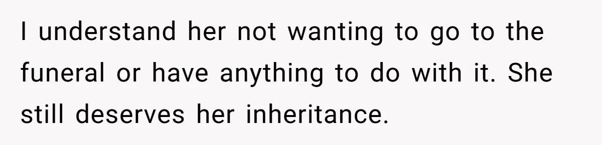 Sister Skips Dad's Funeral But Cashes Inheritance Check While Grieving Sibling Handles Everything Alone I understand her not wanting to go to the funeral or have anything to do with it. She still deserves her inheritance.