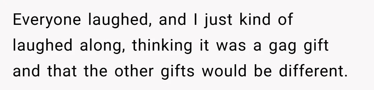 Everyone laughed, and I just kind of laughed along, thinking it was a gag gift and that the other gifts would be different.