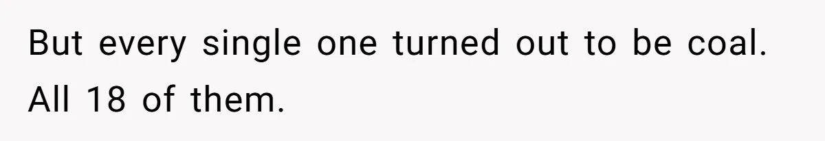 But every single one turned out to be coal. All 18 of them.