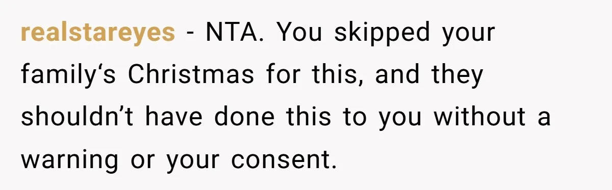 realstareyes − NTA. You skipped your family‘s Christmas for this, and they shouldn’t have done this to you without a warning or your consent.