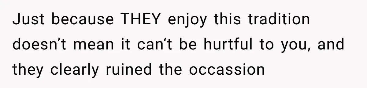 Just because THEY enjoy this tradition doesn’t mean it can‘t be hurtful to you, and they clearly ruined the occassion