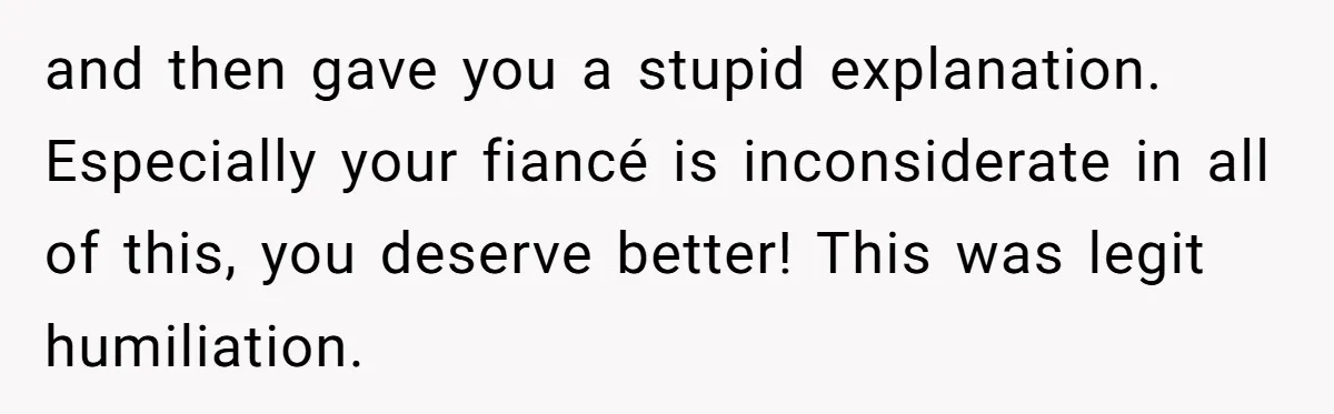and then gave you a stupid explanation. Especially your fiancé is inconsiderate in all of this, you deserve better! This was legit humiliation.