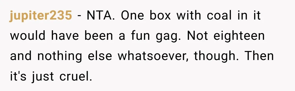 jupiter235 − NTA. One box with coal in it would have been a fun gag. Not eighteen and nothing else whatsoever, though. Then it's just cruel.
