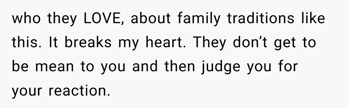 who they LOVE, about family traditions like this. It breaks my heart. They don’t get to be mean to you and then judge you for your reaction.