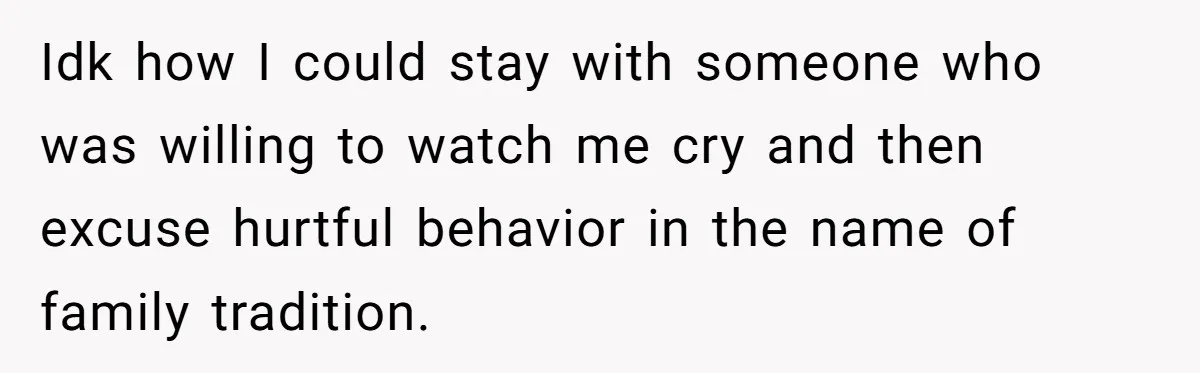 Idk how I could stay with someone who was willing to watch me cry and then excuse hurtful behavior in the name of family tradition.