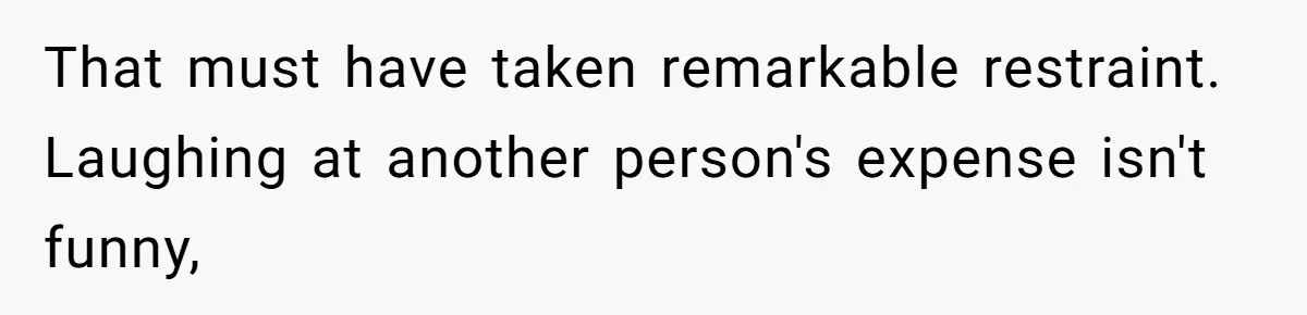 That must have taken remarkable restraint. Laughing at another person's expense isn't funny,