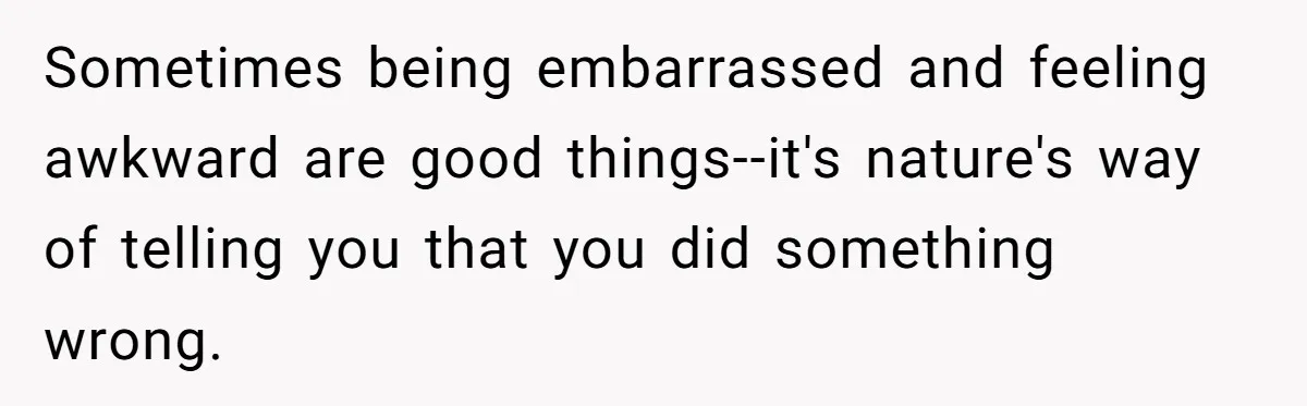 Sometimes being embarrassed and feeling awkward are good things--it's nature's way of telling you that you did something wrong.