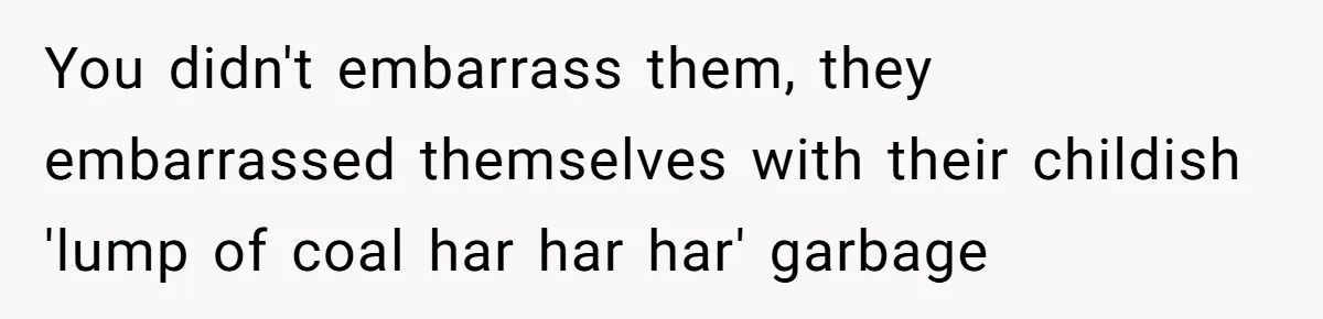 You didn't embarrass them, they embarrassed themselves with their childish 'lump of coal har har har' garbage