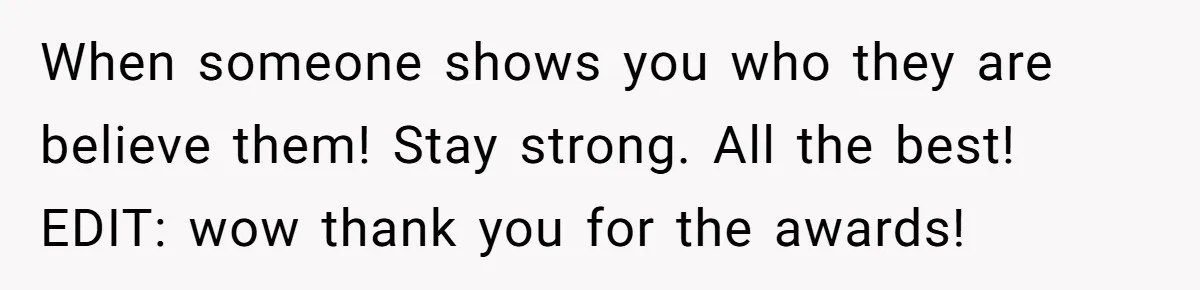 When someone shows you who they are believe them! Stay strong. All the best! EDIT: wow thank you for the awards!