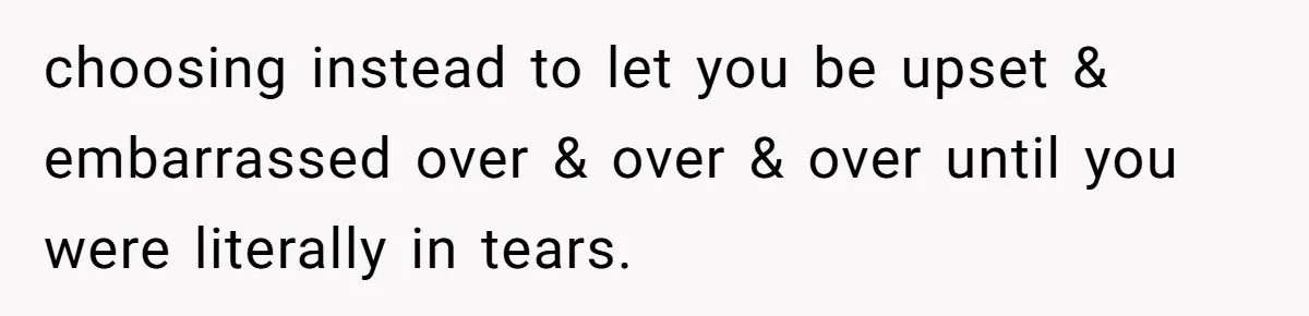 choosing instead to let you be upset & embarrassed over & over & over until you were literally in tears.