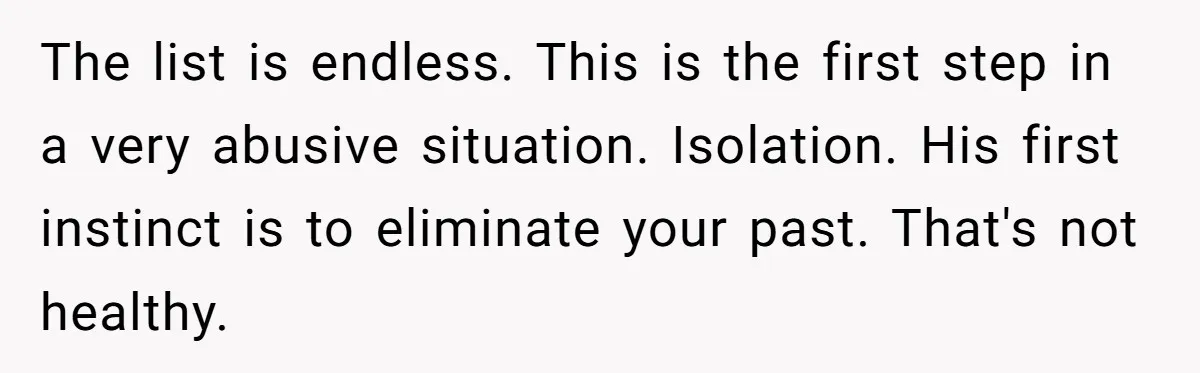 The list is endless. This is the first step in a very abusive situation. Isolation. His first instinct is to eliminate your past. That's not healthy.