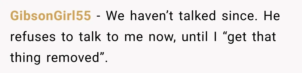 GibsonGirl55 − We haven’t talked since. He refuses to talk to me now, until I “get that thing removed”.