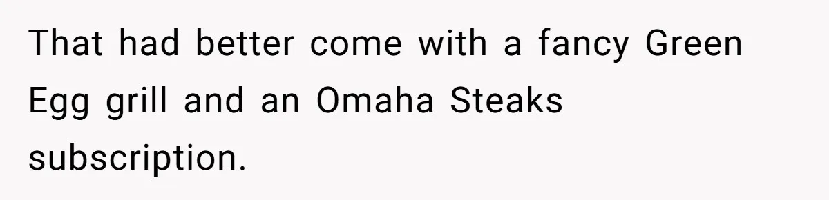 That had better come with a fancy Green Egg grill and an Omaha Steaks subscription.