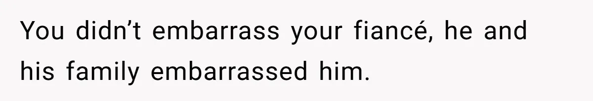 You didn’t embarrass your fiancé, he and his family embarrassed him.