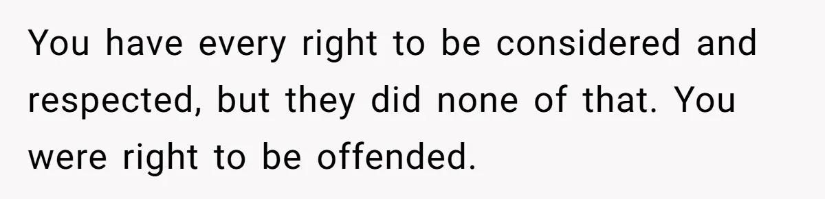 You have every right to be considered and respected, but they did none of that. You were right to be offended.