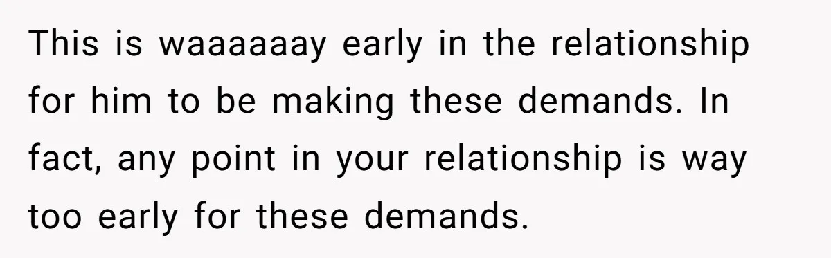 This is waaaaaay early in the relationship for him to be making these demands. In fact, any point in your relationship is way too early for these demands.
