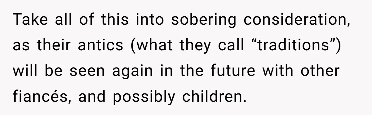 Take all of this into sobering consideration, as their antics (what they call “traditions”) will be seen again in the future with other fiancés, and possibly children.