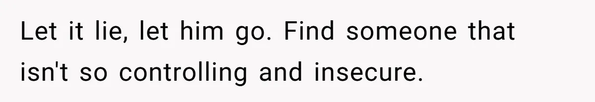 Let it lie, let him go. Find someone that isn't so controlling and insecure.
