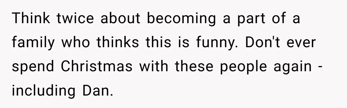 Think twice about becoming a part of a family who thinks this is funny. Don't ever spend Christmas with these people again - including Dan.