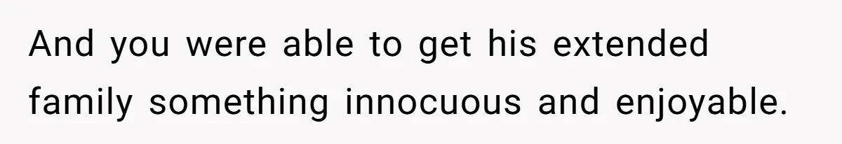And you were able to get his extended family something innocuous and enjoyable.