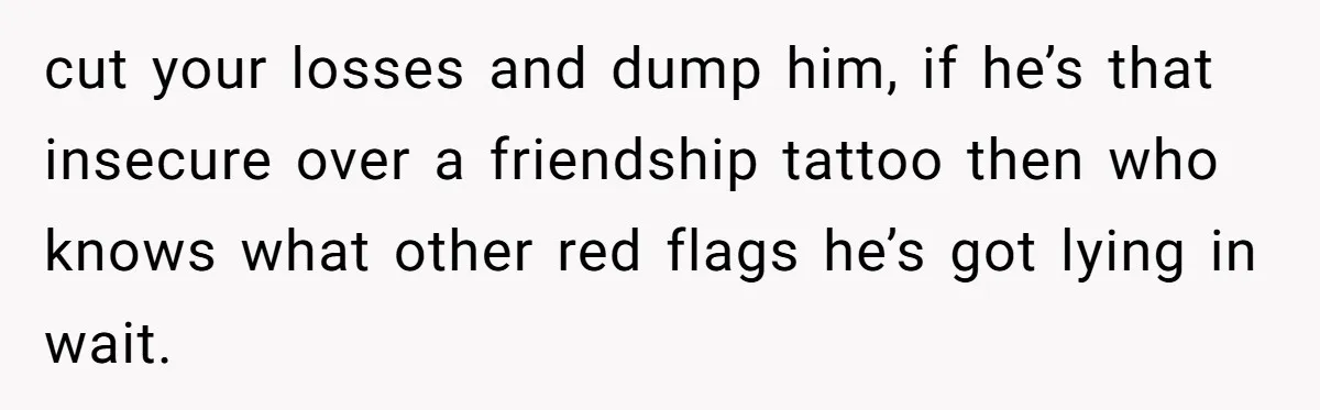 cut your losses and dump him, if he’s that insecure over a friendship tattoo then who knows what other red flags he’s got lying in wait.