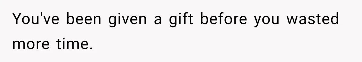 You've been given a gift before you wasted more time.