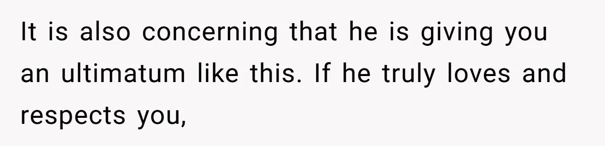 It is also concerning that he is giving you an ultimatum like this. If he truly loves and respects you,