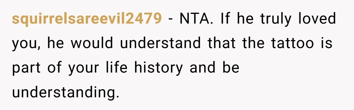 squirrelsareevil2479 − NTA. If he truly loved you, he would understand that the tattoo is part of your life history and be understanding.