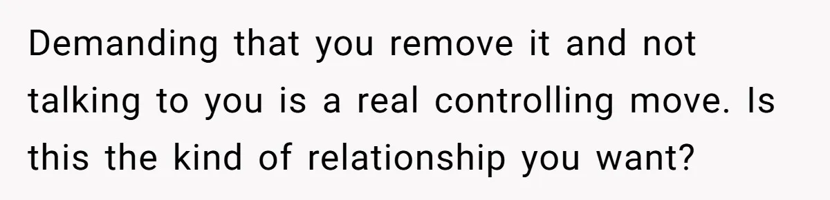 Demanding that you remove it and not talking to you is a real controlling move. Is this the kind of relationship you want?