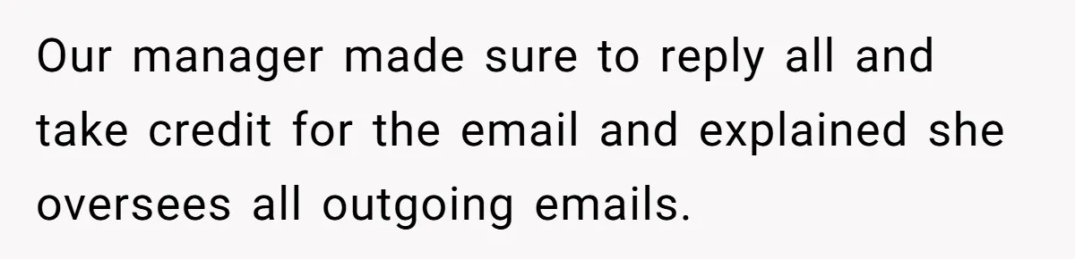 Our manager made sure to reply all and take credit for the email and explained she oversees all outgoing emails.