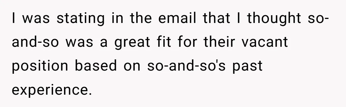 I was stating in the email that I thought so-and-so was a great fit for their vacant position based on so-and-so's past experience.