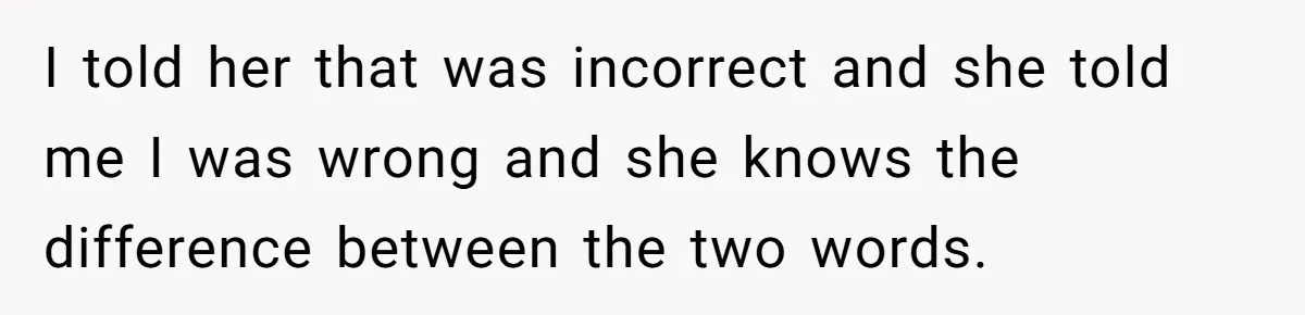 I told her that was incorrect and she told me I was wrong and she knows the difference between the two words.