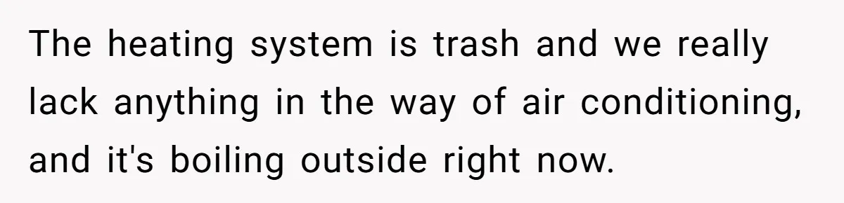 The heating system is trash and we really lack anything in the way of air conditioning, and it's boiling outside right now.