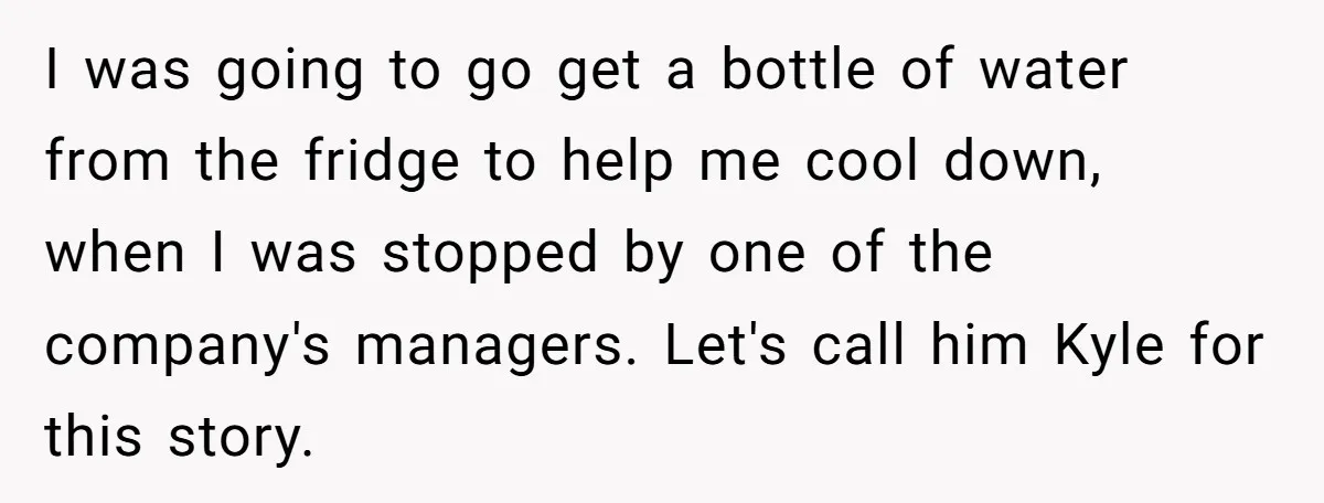 I was going to go get a bottle of water from the fridge to help me cool down, when I was stopped by one of the company's managers. Let's call...