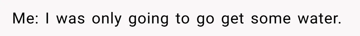 Me: I was only going to go get some water.