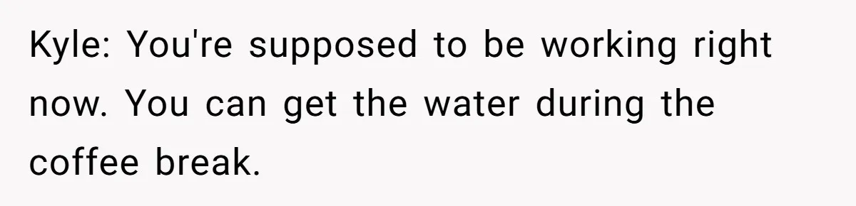 Kyle: You're supposed to be working right now. You can get the water during the coffee break.
