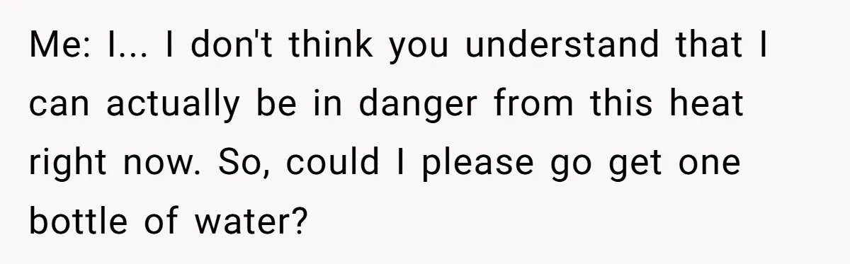 Me: I... I don't think you understand that I can actually be in danger from this heat right now. So, could I please go get one bottle of water?