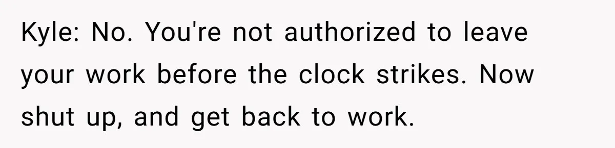 Kyle: No. You're not authorized to leave your work before the clock strikes. Now shut up, and get back to work.