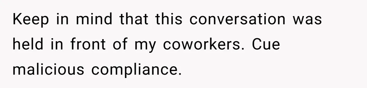 Keep in mind that this conversation was held in front of my coworkers. Cue malicious compliance.