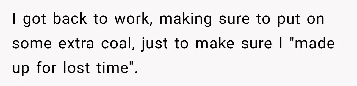 I got back to work, making sure to put on some extra coal, just to make sure I "made up for lost time".