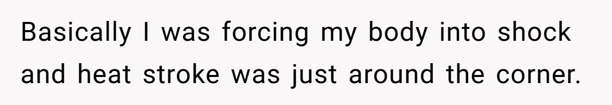 Basically I was forcing my body into shock and heat stroke was just around the corner.