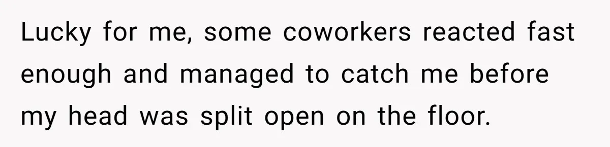 Lucky for me, some coworkers reacted fast enough and managed to catch me before my head was split open on the floor.