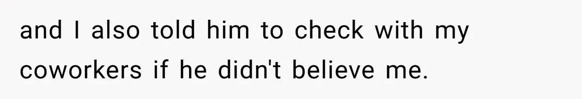 and I also told him to check with my coworkers if he didn't believe me.