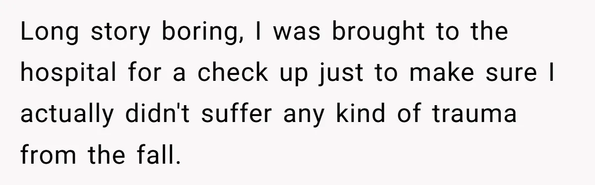 Long story boring, I was brought to the hospital for a check up just to make sure I actually didn't suffer any kind of trauma from the fall.